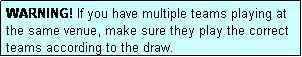 Text Box: WARNING! If you have multiple teams playing at the same venue, make sure they play the correct teams according to the draw.