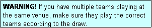 Text Box: WARNING! If you have multiple teams playing at the same venue, make sure they play the correct teams according to the draw.