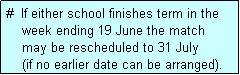 Text Box: #  If either school finishes term in the
    week ending 19 June the match 
    may be rescheduled to 31 July 
    (if no earlier date can be arranged).