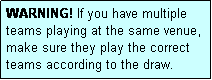 Text Box: WARNING! If you have multiple teams playing at the same venue, make sure they play the correct teams according to the draw.