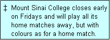 Text Box: �  Mount Sinai College closes early
    on Fridays and will play all its
    home matches away, but with
    colours as for a home match. 