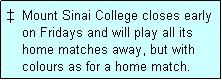 Text Box: �  Mount Sinai College closes early
    on Fridays and will play all its
    home matches away, but with
    colours as for a home match. 