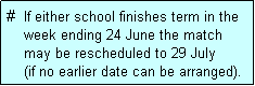 Text Box: #  If either school finishes term in the
    week ending 24 June the match 
    may be rescheduled to 29 July 
    (if no earlier date can be arranged).