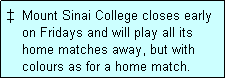 Text Box: �  Mount Sinai College closes early
    on Fridays and will play all its
    home matches away, but with
    colours as for a home match. 