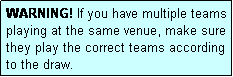 Text Box: WARNING! If you have multiple teams playing at the same venue, make sure they play the correct teams according to the draw.