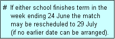Text Box: #  If either school finishes term in the
    week ending 24 June the match 
    may be rescheduled to 29 July 
    (if no earlier date can be arranged).