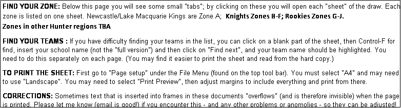 Text Box: FIND YOUR ZONE: Below this page you will see some small "tabs"; by clicking on these you will open each "sheet" of the draw. Each zone is listed on one sheet. Newcastle/Lake Macquarie Kings are Zone A;  Knights Zones B-F; Rookies Zones G-J.   
Zones in other Hunter regions TBA
              
FIND YOUR TEAMS : If you have difficulty finding your teams in the list, you can click on a blank part of the sheet, then Control-F for find, insert your school name (not the "full version") and then click on "Find next", and your team name should be highlighted. You need to do this separately on each page. (You may find it easier to print the sheet and read from the hard copy.)

TO PRINT THE SHEET: First go to "Page setup" under the File Menu (found on the top tool bar). You must select "A4" and may need to use "Landscape". You may need to select "Print Preview", then adjust margins to include everything and print from there.

CORRECTIONS: Sometimes text that is inserted into frames in these documents "overflows" (and is therefore invisible) when the page is printed. Please let me know (email is good!) if you encounter this - and any other problems or anomolies - so they can be adjusted!