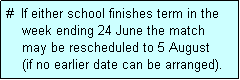 Text Box: #  If either school finishes term in the
    week ending 24 June the match 
    may be rescheduled to 5 August 
    (if no earlier date can be arranged).
