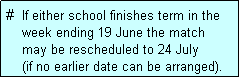 Text Box: #  If either school finishes term in the
    week ending 19 June the match 
    may be rescheduled to 24 July 
    (if no earlier date can be arranged).