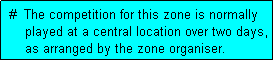 Text Box:  #  The competition for this zone is normally
     played at a central location over two days,
     as arranged by the zone organiser.
