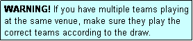 Text Box: WARNING! If you have multiple teams playing at the same venue, make sure they play the correct teams according to the draw.