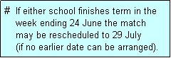Text Box: #  If either school finishes term in the
    week ending 24 June the match 
    may be rescheduled to 29 July 
    (if no earlier date can be arranged).