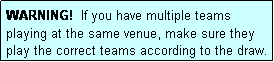 Text Box: WARNING!  If you have multiple teams playing at the same venue, make sure they play the correct teams according to the draw.