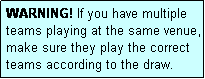 Text Box: WARNING! If you have multiple teams playing at the same venue, make sure they play the correct teams according to the draw.