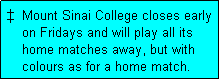 Text Box: �  Mount Sinai College closes early
    on Fridays and will play all its
    home matches away, but with
    colours as for a home match. 