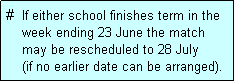 Text Box: #  If either school finishes term in the
    week ending 23 June the match 
    may be rescheduled to 28 July 
    (if no earlier date can be arranged).