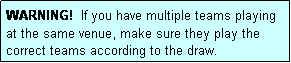 Text Box: WARNING!  If you have multiple teams playing at the same venue, make sure they play the correct teams according to the draw.