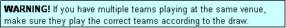 Text Box: WARNING! If you have multiple teams playing at the same venue, make sure they play the correct teams according to the draw.