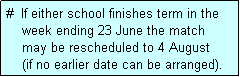 Text Box: #  If either school finishes term in the
    week ending 23 June the match 
    may be rescheduled to 4 August 
    (if no earlier date can be arranged).