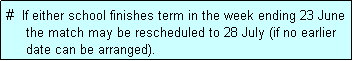 Text Box: #  If either school finishes term in the week ending 23 June
     the match may be rescheduled to 28 July (if no earlier
     date can be arranged).
