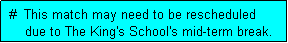 Text Box:  #  This match may need to be rescheduled
     due to The King's School's mid-term break.
     match may be rescheduled to 4 August (if no earlier date can be arranged). 