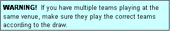 Text Box: WARNING!  If you have multiple teams playing at the same venue, make sure they play the correct teams according to the draw.