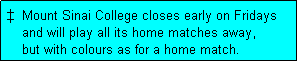Text Box: �  Mount Sinai College closes early on Fridays
    and will play all its home matches away,
    but with colours as for a home match. 
