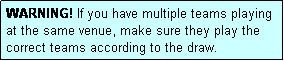 Text Box: WARNING! If you have multiple teams playing at the same venue, make sure they play the correct teams according to the draw.