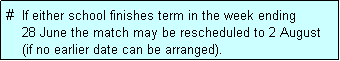 Text Box: #  If either school finishes term in the week ending
    28 June the match may be rescheduled to 2 August 
    (if no earlier date can be arranged).