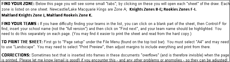 Text Box: FIND YOUR ZONE: Below this page you will see some small "tabs"; by clicking on these you will open each "sheet" of the draw. Each zone is listed on one sheet. Newcastle/Lake Macquarie Kings are Zone A;  Knights Zones B-E; Rookies Zones F-I.   
Maitland Knights Zone J, Maitland Rookeis Zone K.
              
FIND YOUR TEAMS : If you have difficulty finding your teams in the list, you can click on a blank part of the sheet, then Control-F for find, insert your school name (not the "full version") and then click on "Find next", and your team name should be highlighted. You need to do this separately on each page. (You may find it easier to print the sheet and read from the hard copy.)

TO PRINT THE SHEET: First go to "Page setup" under the File Menu (found on the top tool bar). You must select "A4" and may need to use "Landscape". You may need to select "Print Preview", then adjust margins to include everything and print from there.

CORRECTIONS: Sometimes text that is inserted into frames in these documents "overflows" (and is therefore invisible) when the page is printed. Please let me know (email is good!) if you encounter this - and any other problems or anomolies - so they can be adjusted!