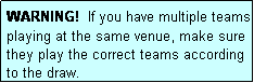 Text Box: WARNING!  If you have multiple teams playing at the same venue, make sure they play the correct teams according to the draw.