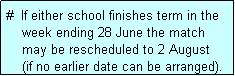 Text Box: #  If either school finishes term in the
    week ending 28 June the match 
    may be rescheduled to 2 August
    (if no earlier date can be arranged).