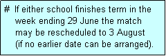 Text Box: #  If either school finishes term in the
    week ending 29 June the match 
    may be rescheduled to 3 August 
    (if no earlier date can be arranged).