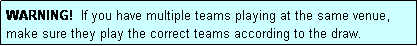Text Box: WARNING!  If you have multiple teams playing at the same venue, make sure they play the correct teams according to the draw.