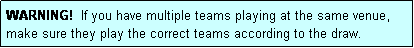 Text Box: WARNING!  If you have multiple teams playing at the same venue, make sure they play the correct teams according to the draw.