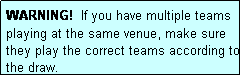 Text Box: WARNING!  If you have multiple teams playing at the same venue, make sure they play the correct teams according to the draw.