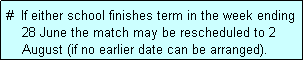 Text Box: #  If either school finishes term in the week ending
    28 June the match may be rescheduled to 2
    August (if no earlier date can be arranged).