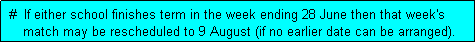 Text Box:  #  If either school finishes term in the week ending 28 June then that week's
     match may be rescheduled to 9 August (if no earlier date can be arranged). 