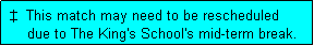 Text Box:  �  This match may need to be rescheduled
     due to The King's School's mid-term break.