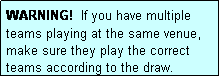 Text Box: WARNING!  If you have multiple teams playing at the same venue, make sure they play the correct teams according to the draw.