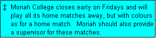 Text Box: �  Moriah College closes early on Fridays and will
    play all its home matches away, but with colours
    as for a home match.  Moriah should also provide
    a supervisor for these matches.
