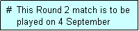 Text Box:  #  This Round 2 match is to be
     played on 4 September