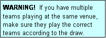 Text Box: WARNING!  If you have multiple teams playing at the same venue, make sure they play the correct teams according to the draw.
