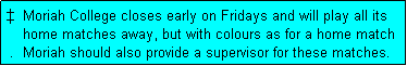 Text Box: �  Moriah College closes early on Fridays and will play all its
    home matches away, but with colours as for a home match
 .  Moriah should also provide a supervisor for these matches.