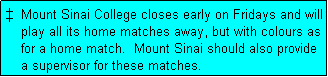Text Box: �  Mount Sinai College closes early on Fridays and will
    play all its home matches away, but with colours as
    for a home match.  Mount Sinai should also provide
    a supervisor for these matches.
