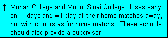 Text Box: �  Moriah College and Mount Sinai College closes early
    on Fridays and wil play all their home matches away,
    but with colours as for home matchs.  These schools
    should also provide a supervisor
    for these matches.