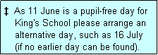 Text Box: �  As 11 June is a pupil-free day for
    King's School please arrange an
    alternative day, such as 16 July
    (if no earlier day can be found).