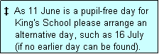 Text Box: �  As 11 June is a pupil-free day for
    King's School please arrange an
    alternative day, such as 16 July
    (if no earlier day can be found).