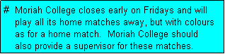 Text Box: #  Moriah College closes early on Fridays and will
    play all its home matches away, but with colours
    as for a home match.  Moriah College should 
    also provide a supervisor for these matches.