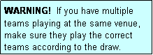 Text Box: WARNING!  If you have multiple teams playing at the same venue, make sure they play the correct teams according to the draw.